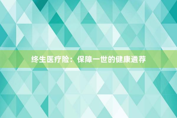 终生医疗险：保障一世的健康遴荐